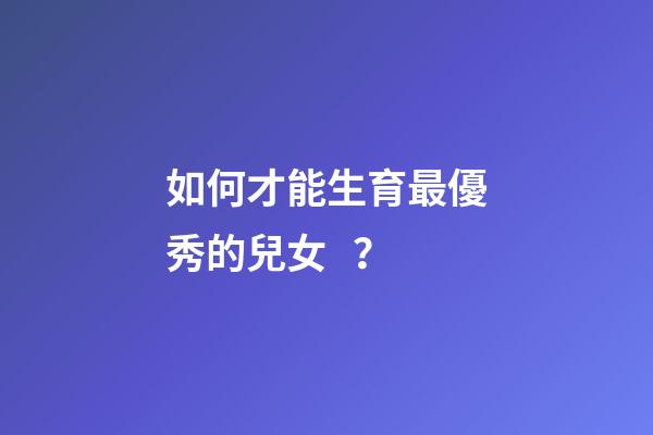如何才能生育最優秀的兒女？